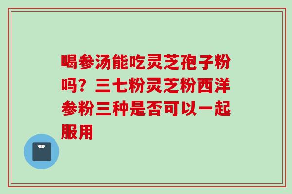 喝参汤能吃灵芝孢子粉吗？三七粉灵芝粉西洋参粉三种是否可以一起服用