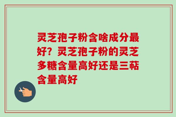 灵芝孢子粉含啥成分最好？灵芝孢子粉的灵芝多糖含量高好还是三萜含量高好