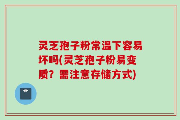 灵芝孢子粉常温下容易坏吗(灵芝孢子粉易变质？需注意存储方式)