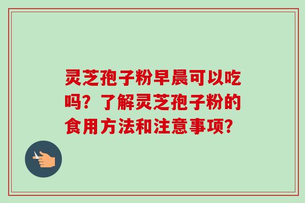 灵芝孢子粉早晨可以吃吗？了解灵芝孢子粉的食用方法和注意事项？