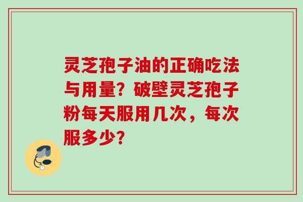 灵芝孢子油的正确吃法与用量？破壁灵芝孢子粉每天服用几次，每次服多少？