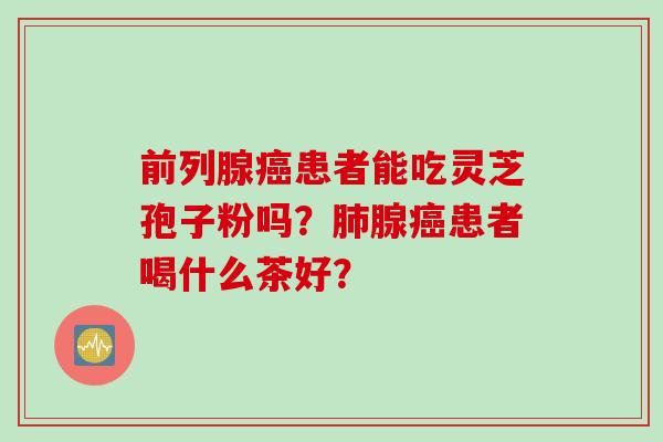 前列腺患者能吃灵芝孢子粉吗?腺患者喝什么茶好? 前列腺患者能吃灵芝孢子粉吗?腺患者喝什么茶好?