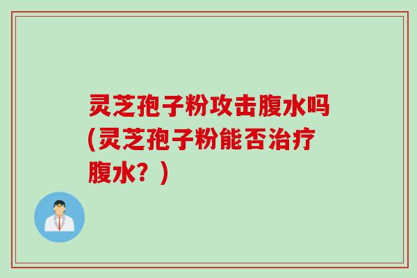 灵芝孢子粉攻击腹水吗(灵芝孢子粉能否治疗腹水？)