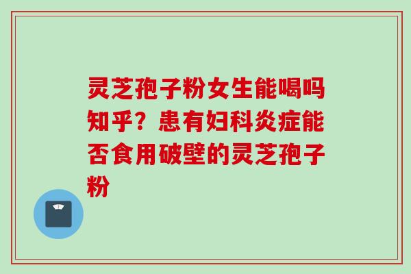 灵芝孢子粉女生能喝吗知乎？患有妇科炎症能否食用破壁的灵芝孢子粉