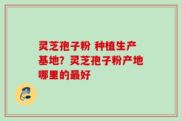 灵芝孢子粉 种植生产基地？灵芝孢子粉产地哪里的最好