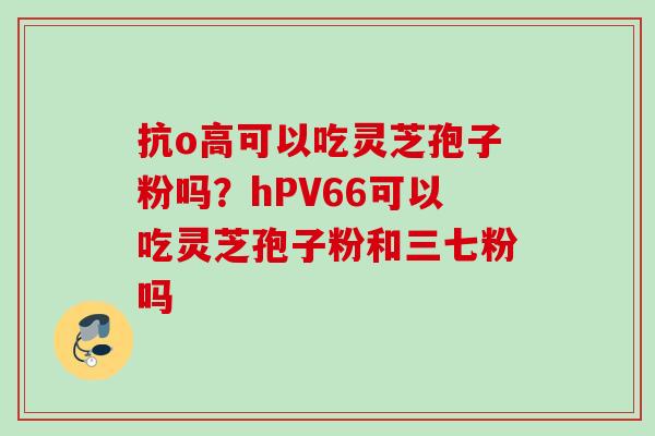 抗o高可以吃灵芝孢子粉吗？hPV66可以吃灵芝孢子粉和三七粉吗