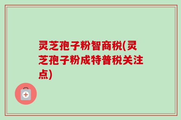 灵芝孢子粉智商税(灵芝孢子粉成特普税关注点)