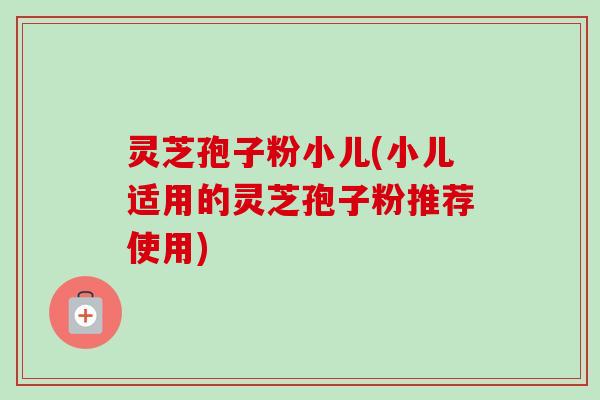灵芝孢子粉小儿(小儿适用的灵芝孢子粉推荐使用)