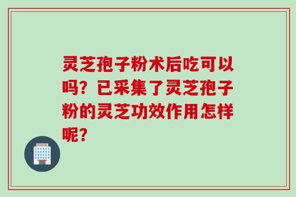 灵芝孢子粉术后吃可以吗？已采集了灵芝孢子粉的灵芝功效作用怎样呢？