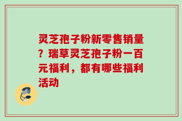 灵芝孢子粉新零售销量？瑞草灵芝孢子粉一百元福利，都有哪些福利活动