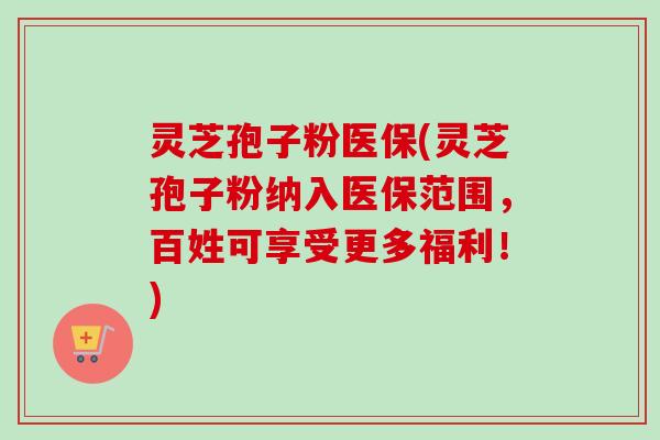 灵芝孢子粉医保(灵芝孢子粉纳入医保范围，百姓可享受更多福利！)