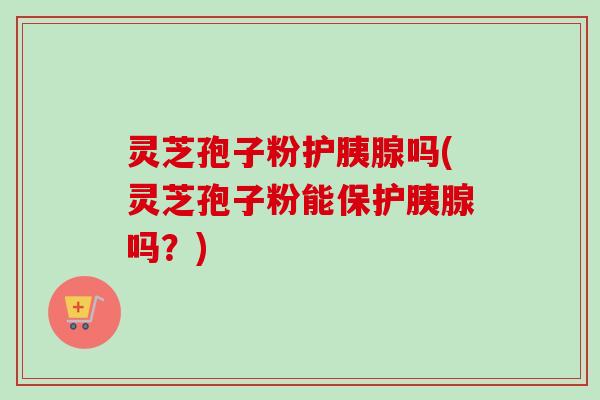 灵芝孢子粉护胰腺吗(灵芝孢子粉能保护胰腺吗？)