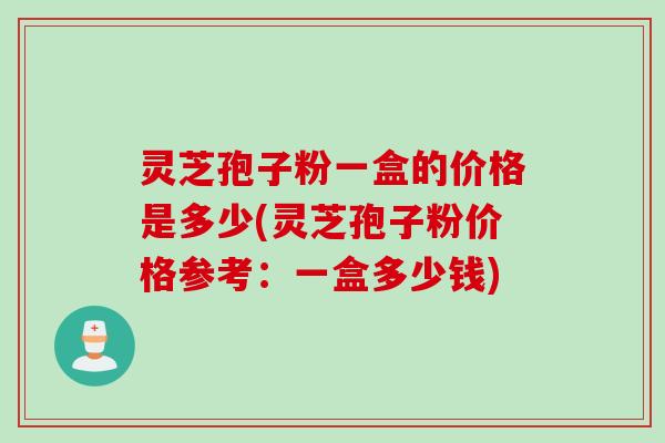 灵芝孢子粉一盒的价格是多少(灵芝孢子粉价格参考：一盒多少钱)