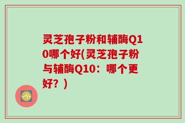 灵芝孢子粉和辅酶Q10哪个好(灵芝孢子粉与辅酶Q10：哪个更好？)