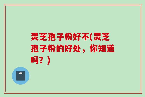 灵芝孢子粉好不(灵芝孢子粉的好处，你知道吗？)