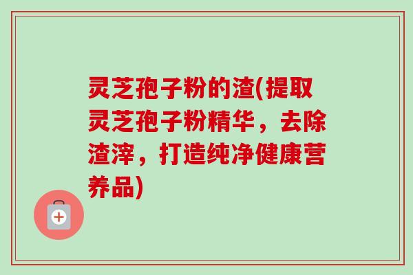 灵芝孢子粉的渣(提取灵芝孢子粉精华，去除渣滓，打造纯净健康营养品)