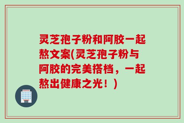 灵芝孢子粉和阿胶一起熬文案(灵芝孢子粉与阿胶的完美搭档，一起熬出健康之光！)