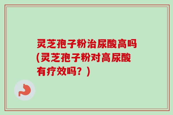 灵芝孢子粉尿酸高吗(灵芝孢子粉对高尿酸有疗效吗?) 灵芝孢子粉尿酸高吗(灵芝孢子粉对高尿酸有疗效吗?)
