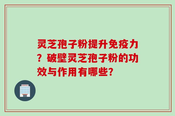 灵芝孢子粉提升免疫力？破壁灵芝孢子粉的功效与作用有哪些？