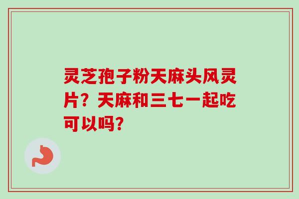 灵芝孢子粉天麻头风灵片？天麻和三七一起吃可以吗？