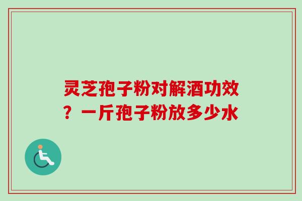 灵芝孢子粉对解酒功效？一斤孢子粉放多少水