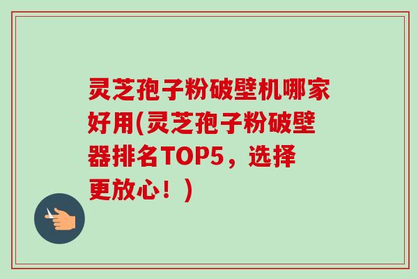 灵芝孢子粉破壁机哪家好用(灵芝孢子粉破壁器排名TOP5，选择更放心！)