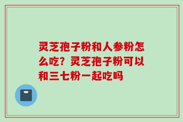 灵芝孢子粉和人参粉怎么吃？灵芝孢子粉可以和三七粉一起吃吗