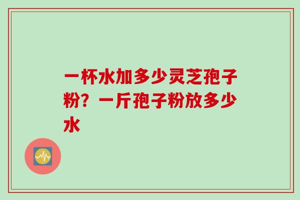 一杯水加多少灵芝孢子粉？一斤孢子粉放多少水