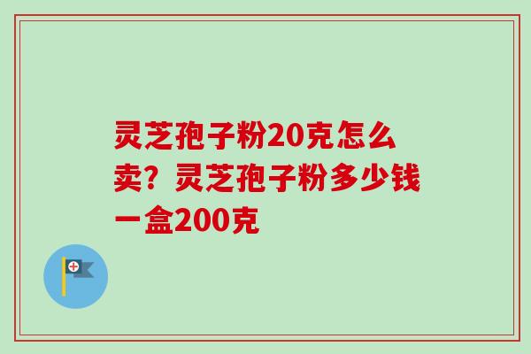 灵芝孢子粉20克怎么卖？灵芝孢子粉多少钱一盒200克