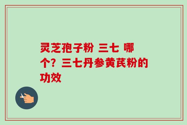 灵芝孢子粉 三七 哪个？三七丹参黄芪粉的功效