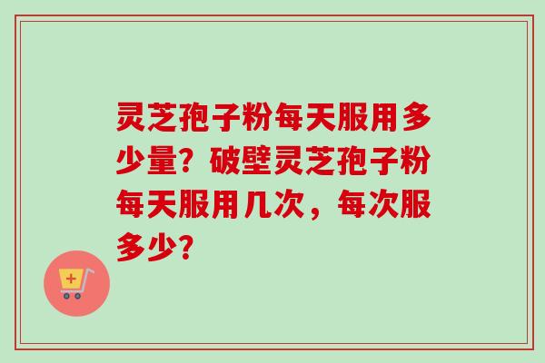 灵芝孢子粉每天服用多少量？破壁灵芝孢子粉每天服用几次，每次服多少？