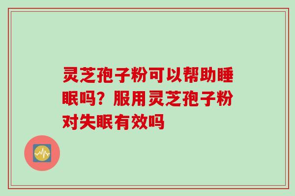 灵芝孢子粉可以帮助睡眠吗？服用灵芝孢子粉对失眠有效吗