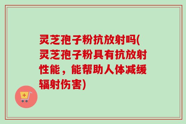 灵芝孢子粉抗放射吗(灵芝孢子粉具有抗放射性能，能帮助人体减缓辐射伤害)