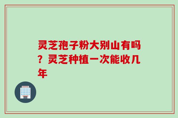 灵芝孢子粉大别山有吗?灵芝种植一次能收几年 灵芝孢子粉大别山有吗?灵芝种植一次能收几年