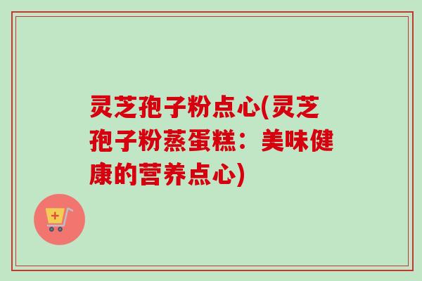 灵芝孢子粉点心(灵芝孢子粉蒸蛋糕：美味健康的营养点心)