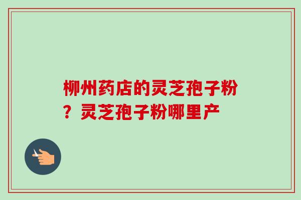 柳州药店的灵芝孢子粉？灵芝孢子粉哪里产