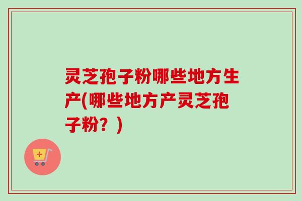 灵芝孢子粉哪些地方生产(哪些地方产灵芝孢子粉？)