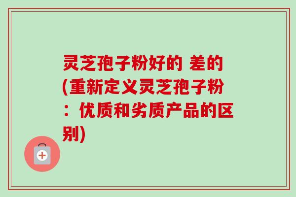 灵芝孢子粉好的 差的(重新定义灵芝孢子粉：优质和劣质产品的区别)