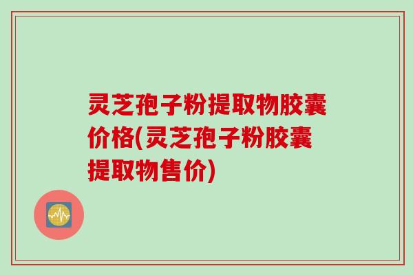 灵芝孢子粉提取物胶囊价格(灵芝孢子粉胶囊提取物售价)