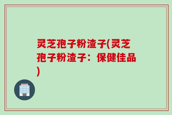 灵芝孢子粉渣子(灵芝孢子粉渣子：保健佳品)