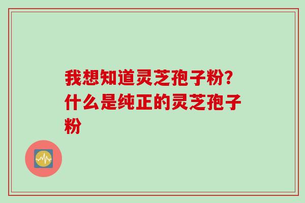我想知道灵芝孢子粉?什么是纯正的灵芝孢子粉 我想知道灵芝孢子粉?什么是纯正的灵芝孢子粉
