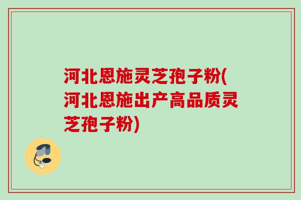 河北恩施灵芝孢子粉(河北恩施出产高品质灵芝孢子粉)