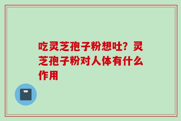 吃灵芝孢子粉想吐？灵芝孢子粉对人体有什么作用