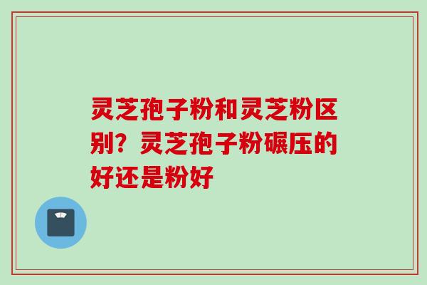 灵芝孢子粉和灵芝粉区别？灵芝孢子粉碾压的好还是粉好