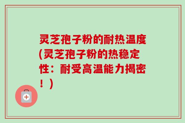 灵芝孢子粉的耐热温度(灵芝孢子粉的热稳定性：耐受高温能力揭密！)