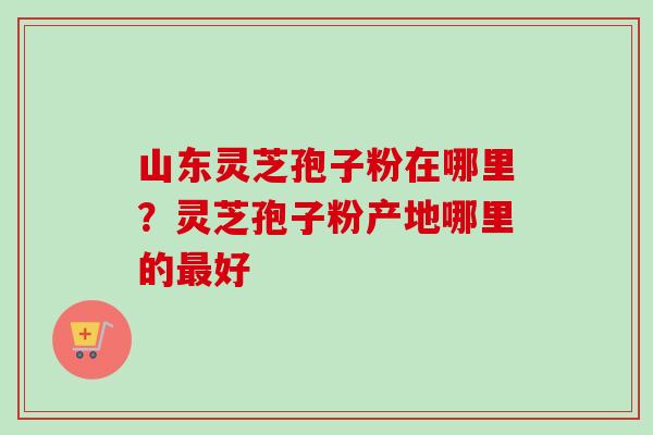 山东灵芝孢子粉在哪里？灵芝孢子粉产地哪里的最好