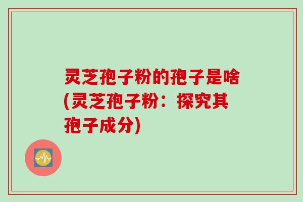 灵芝孢子粉的孢子是啥(灵芝孢子粉：探究其孢子成分)