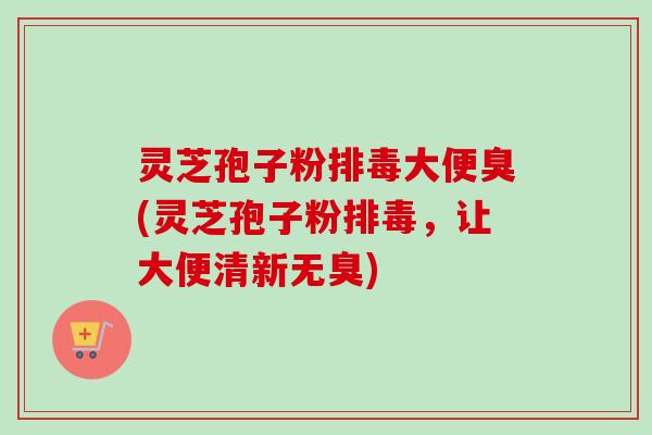灵芝孢子粉排毒大便臭(灵芝孢子粉排毒，让大便清新无臭)