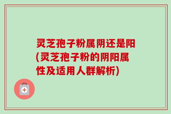 灵芝孢子粉属阴还是阳(灵芝孢子粉的阴阳属性及适用人群解析)