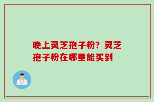 晚上灵芝孢子粉？灵芝孢子粉在哪里能买到
